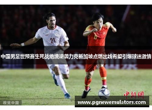中国男足世预赛生死战绝境逆袭力克新加坡点燃出线希望引爆球迷激情