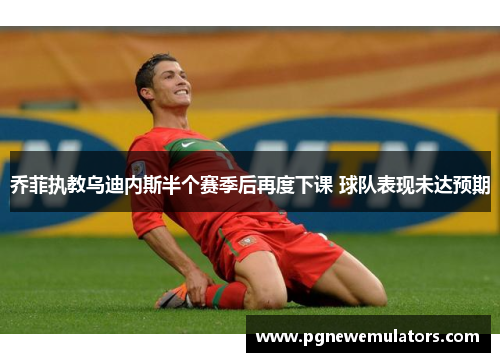 乔菲执教乌迪内斯半个赛季后再度下课 球队表现未达预期 乔菲执教乌迪内斯半个赛季后再度下课 球队表现未达预期