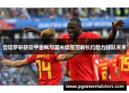 劳塔罗斩获意甲金靴与国米续签顶薪长约助力球队未来