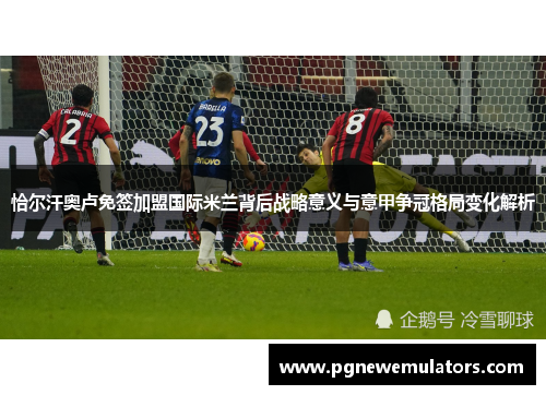 恰尔汗奥卢免签加盟国际米兰背后战略意义与意甲争冠格局变化解析 恰尔汗奥卢免签加盟国际米兰背后战略意义与意甲争冠格局变化解析