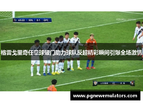 格雷戈里奇任意球破门助力球队反超精彩瞬间引爆全场激情 格雷戈里奇任意球破门助力球队反超精彩瞬间引爆全场激情