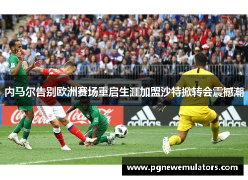 内马尔告别欧洲赛场重启生涯加盟沙特掀转会震撼潮