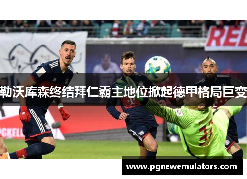 勒沃库森终结拜仁霸主地位掀起德甲格局巨变 勒沃库森终结拜仁霸主地位掀起德甲格局巨变