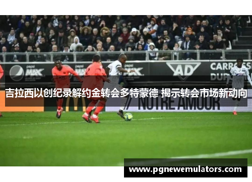 吉拉西以创纪录解约金转会多特蒙德 揭示转会市场新动向 吉拉西以创纪录解约金转会多特蒙德 揭示转会市场新动向