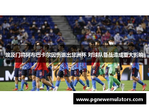 埃及门将阿布巴卡尔因伤退出非洲杯 对球队备战造成重大影响