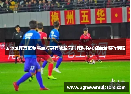 国际足球友谊赛焦点对决有哪些豪门球队强强碰面全解析前瞻 国际足球友谊赛焦点对决有哪些豪门球队强强碰面全解析前瞻