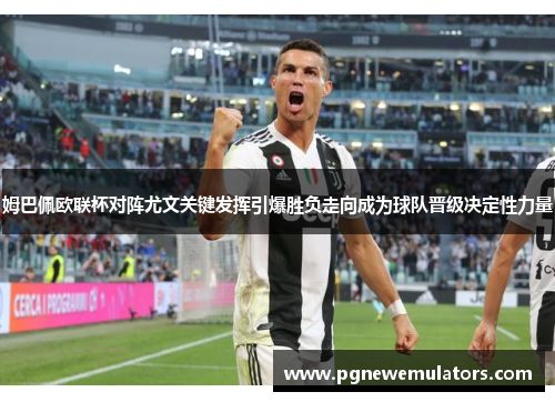 姆巴佩欧联杯对阵尤文关键发挥引爆胜负走向成为球队晋级决定性力量 姆巴佩欧联杯对阵尤文关键发挥引爆胜负走向成为球队晋级决定性力量