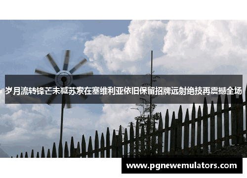 岁月流转锋芒未减苏索在塞维利亚依旧保留招牌远射绝技再震撼全场 岁月流转锋芒未减苏索在塞维利亚依旧保留招牌远射绝技再震撼全场