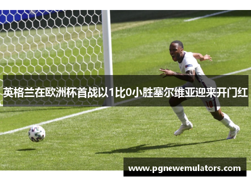 英格兰在欧洲杯首战以1比0小胜塞尔维亚迎来开门红