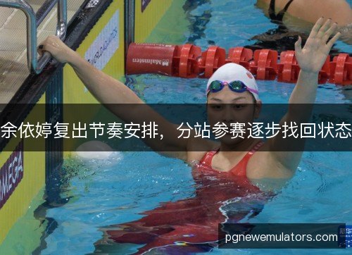 余依婷复出节奏安排，分站参赛逐步找回状态