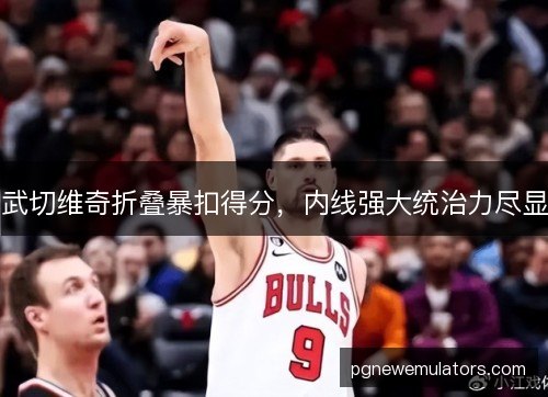 武切维奇折叠暴扣得分，内线强大统治力尽显