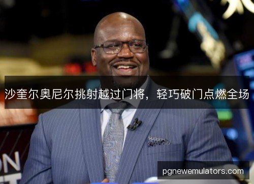 沙奎尔奥尼尔挑射越过门将，轻巧破门点燃全场